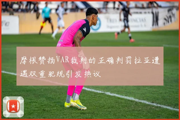 摩根赞扬VAR裁判的正确判罚拉亚遭遇双重犯规引发热议