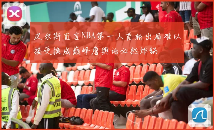 皮尔斯直言NBA第一人首轮出局难以接受换成巅峰詹舆论必然炸锅