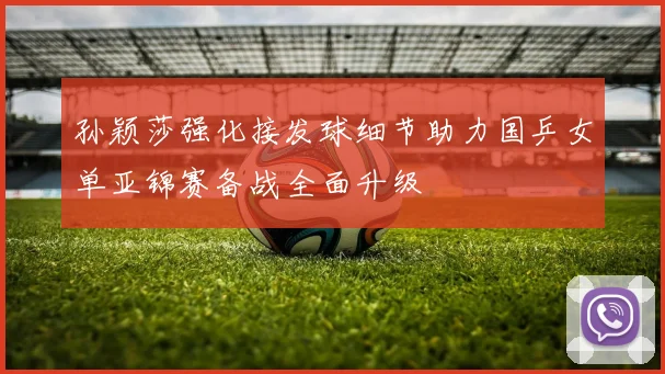 孙颖莎强化接发球细节助力国乒女单亚锦赛备战全面升级