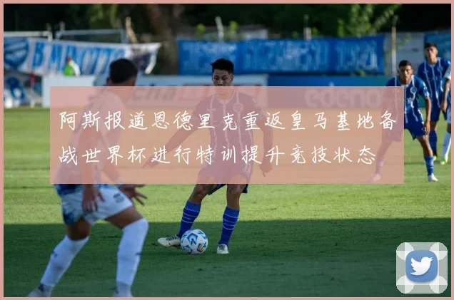 阿斯报道恩德里克重返皇马基地备战世界杯进行特训提升竞技状态