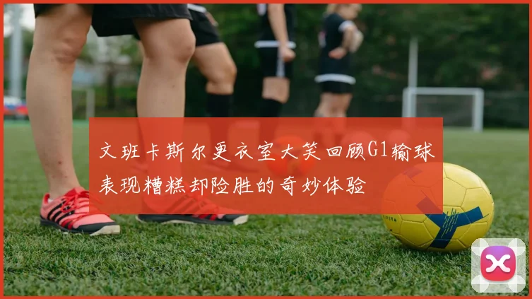 文班卡斯尔更衣室大笑回顾G1输球表现糟糕却险胜的奇妙体验