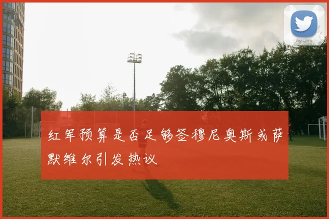 红军预算是否足够签穆尼奥斯或萨默维尔引发热议