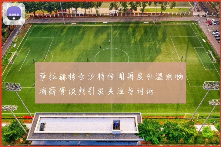 萨拉赫转会沙特传闻再度升温利物浦薪资谈判引发关注与讨论