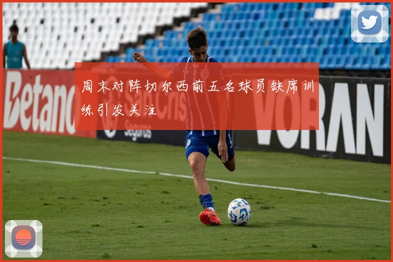 周末对阵切尔西前五名球员缺席训练引发关注