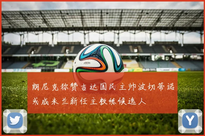 朗尼克称赞吉达国民主帅波切蒂诺或成米兰新任主教练候选人