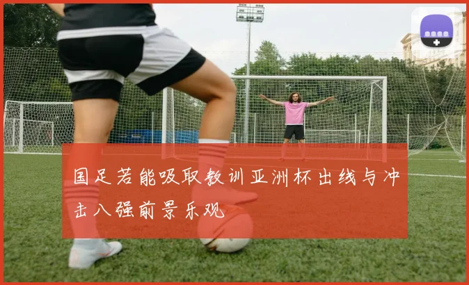 国足若能吸取教训亚洲杯出线与冲击八强前景乐观
