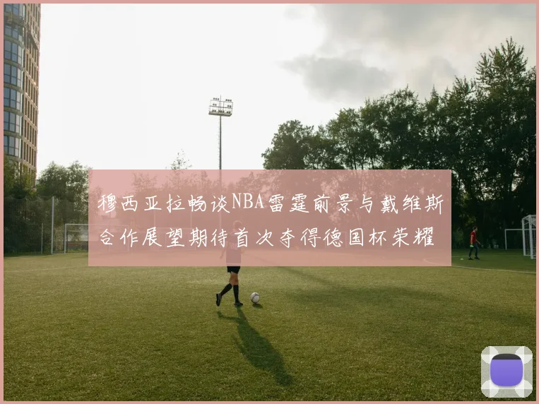 穆西亚拉畅谈NBA雷霆前景与戴维斯合作展望期待首次夺得德国杯荣耀