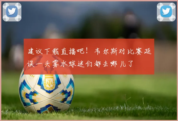 建议下载直播吧！韦尔斯对比赛延误一头雾水球迷们都去哪儿了