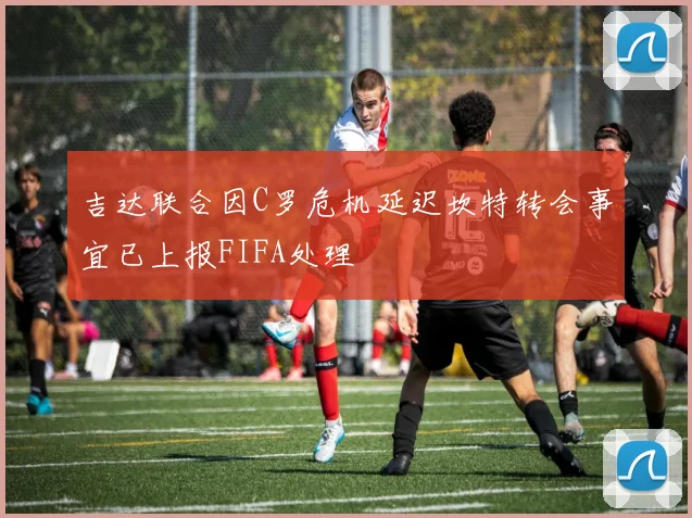 吉达联合因C罗危机延迟坎特转会事宜已上报FIFA处理