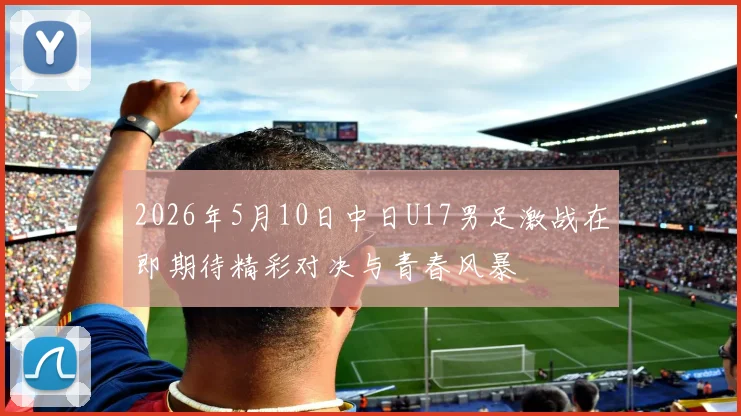 2026年5月10日中日U17男足激战在即期待精彩对决与青春风暴