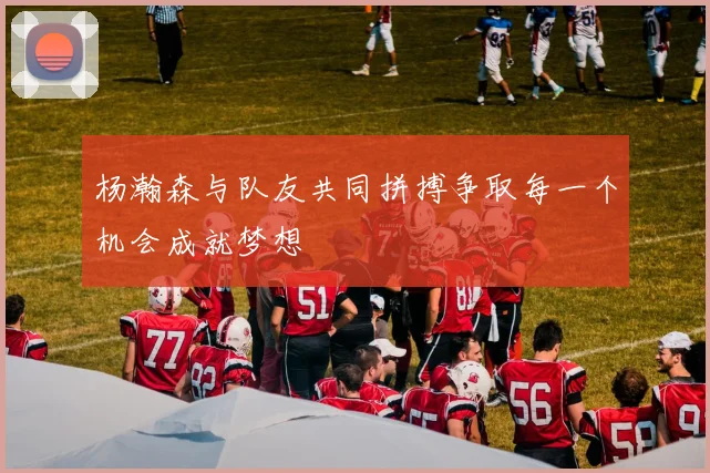 杨瀚森与队友共同拼搏争取每一个机会成就梦想