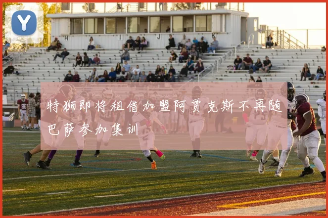 特狮即将租借加盟阿贾克斯不再随巴萨参加集训