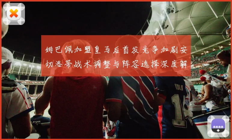 姆巴佩加盟皇马后首发竞争加剧安切洛蒂战术调整与阵容选择深度解析