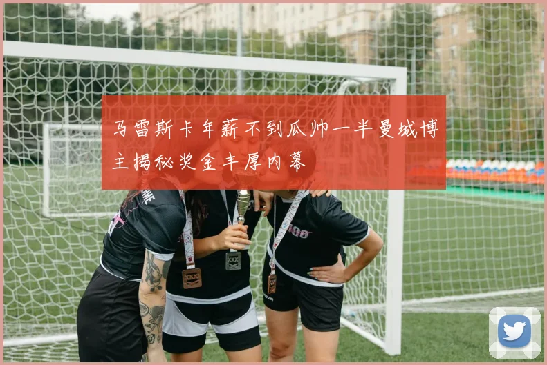 马雷斯卡年薪不到瓜帅一半曼城博主揭秘奖金丰厚内幕