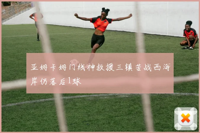 亚姆卡姆门线神救援三镇苦战西海岸仍落后1球