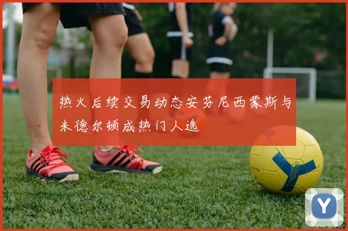 热火后续交易动态安芬尼西蒙斯与米德尔顿成热门人选