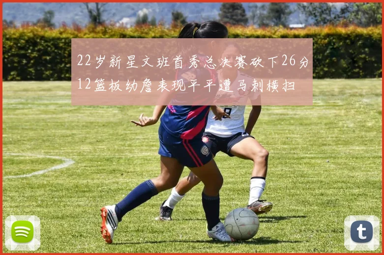 22岁新星文班首秀总决赛砍下26分12篮板幼詹表现平平遭马刺横扫