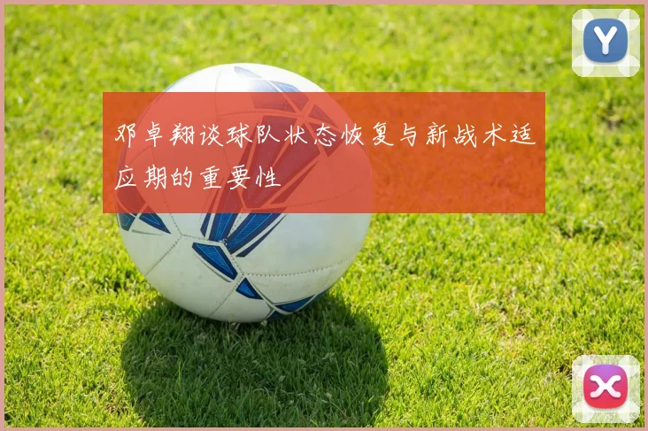 邓卓翔谈球队状态恢复与新战术适应期的重要性