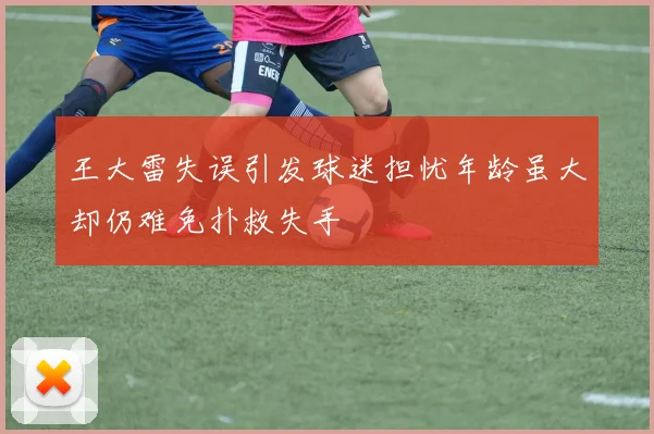 王大雷失误引发球迷担忧年龄虽大却仍难免扑救失手