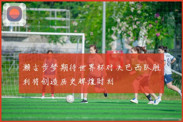 濑古步梦期待世界杯对决巴西队胜利将创造历史辉煌时刻