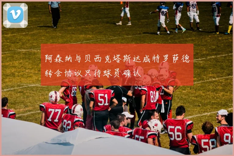 阿森纳与贝西克塔斯达成特罗萨德转会协议只待球员确认