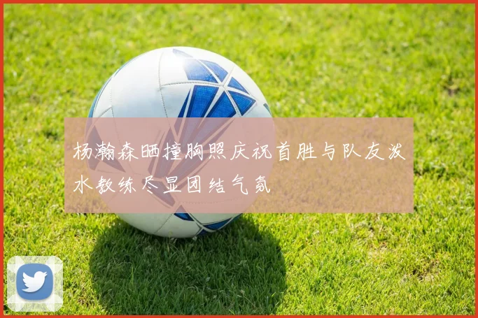 杨瀚森晒撞胸照庆祝首胜与队友泼水教练尽显团结气氛